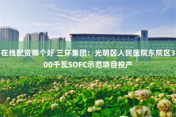 在线配资哪个好 三环集团：光明区人民医院东院区300千瓦SOFC示范项目投产