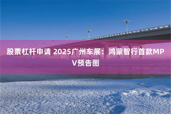 股票杠杆申请 2025广州车展：鸿蒙智行首款MPV预告图