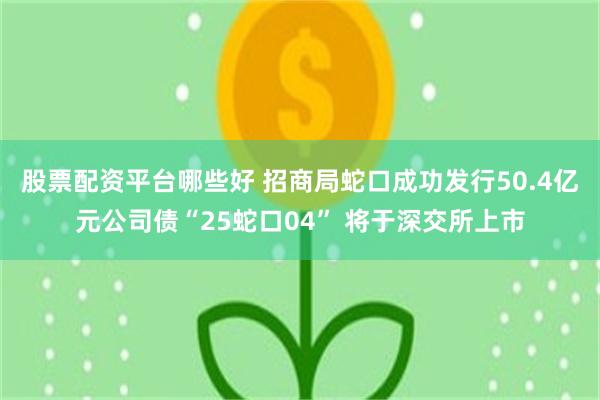 股票配资平台哪些好 招商局蛇口成功发行50.4亿元公司债“25蛇口04” 将于深交所上市