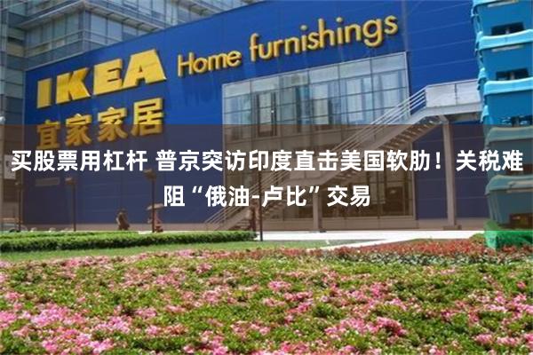 买股票用杠杆 普京突访印度直击美国软肋！关税难阻“俄油-卢比”交易