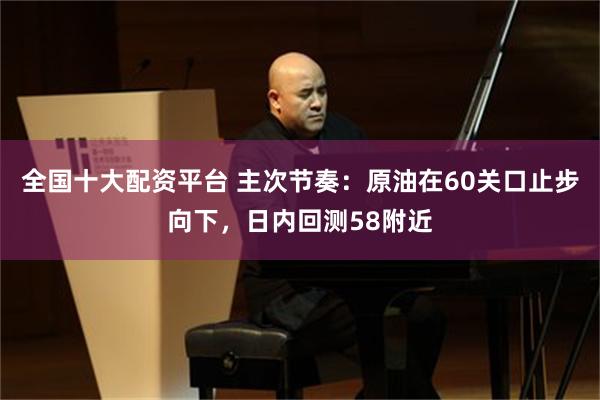 全国十大配资平台 主次节奏：原油在60关口止步向下，日内回测58附近