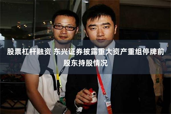 股票杠杆融资 东兴证券披露重大资产重组停牌前股东持股情况