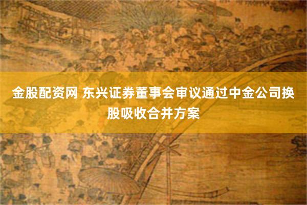 金股配资网 东兴证券董事会审议通过中金公司换股吸收合并方案