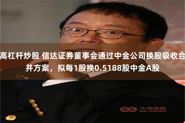 高杠杆炒股 信达证券董事会通过中金公司换股吸收合并方案,拟每1股换0.5188股中金A股