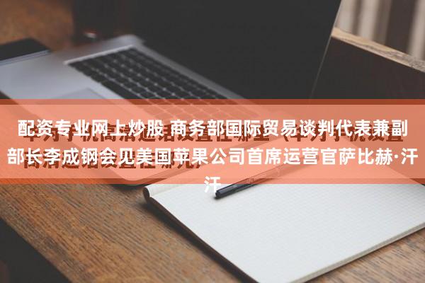配资专业网上炒股 商务部国际贸易谈判代表兼副部长李成钢会见美国苹果公司首席运营官萨比赫·汗
