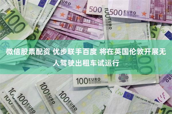 微信股票配资 优步联手百度 将在英国伦敦开展无人驾驶出租车试运行