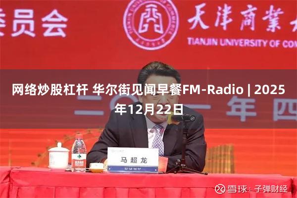 网络炒股杠杆 华尔街见闻早餐FM-Radio | 2025年12月22日