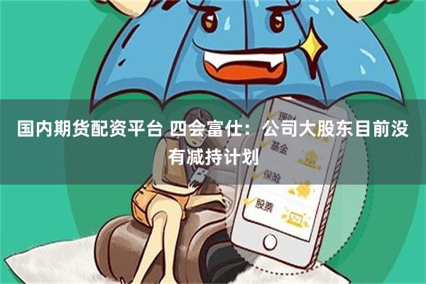 国内期货配资平台 四会富仕：公司大股东目前没有减持计划