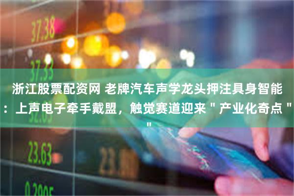 浙江股票配资网 老牌汽车声学龙头押注具身智能：上声电子牵手戴盟，触觉赛道迎来＂产业化奇点＂