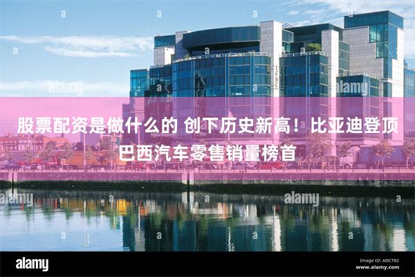 股票配资是做什么的 创下历史新高！比亚迪登顶巴西汽车零售销量榜首