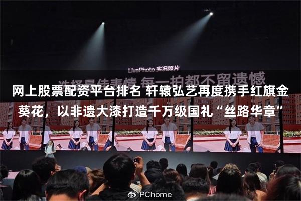 网上股票配资平台排名 轩辕弘艺再度携手红旗金葵花，以非遗大漆打造千万级国礼“丝路华章”