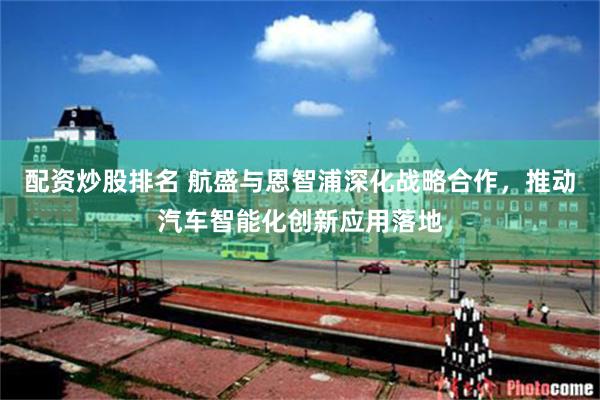 配资炒股排名 航盛与恩智浦深化战略合作，推动汽车智能化创新应用落地