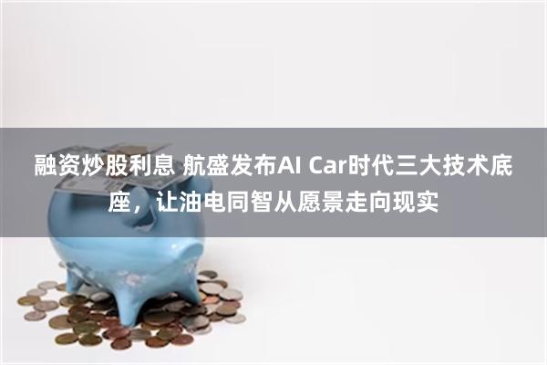 融资炒股利息 航盛发布AI Car时代三大技术底座，让油电同智从愿景走向现实