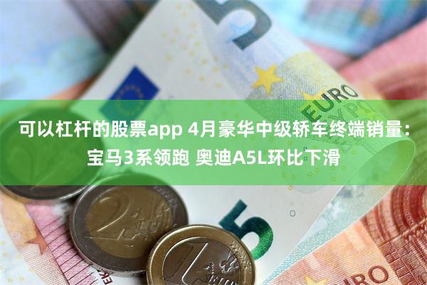 可以杠杆的股票app 4月豪华中级轿车终端销量：宝马3系领跑 奥迪A5L环比下滑