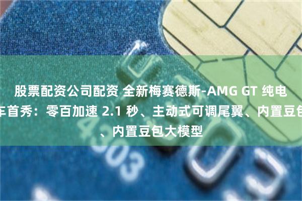 股票配资公司配资 全新梅赛德斯-AMG GT 纯电四门跑车首秀：零百加速 2.1 秒、主动式可调尾翼、内置豆包大模型