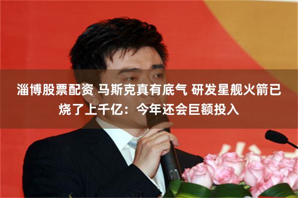 淄博股票配资 马斯克真有底气 研发星舰火箭已烧了上千亿：今年还会巨额投入