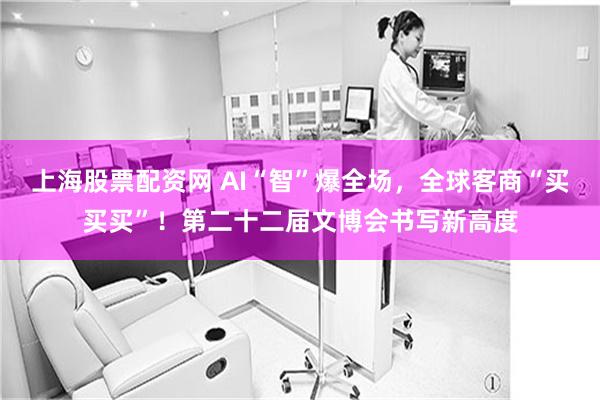 上海股票配资网 AI“智”爆全场，全球客商“买买买”！第二十二届文博会书写新高度