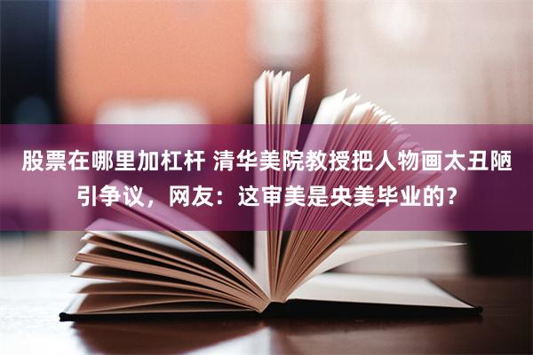 股票在哪里加杠杆 清华美院教授把人物画太丑陋引争议，网友：这审美是央美毕业的？