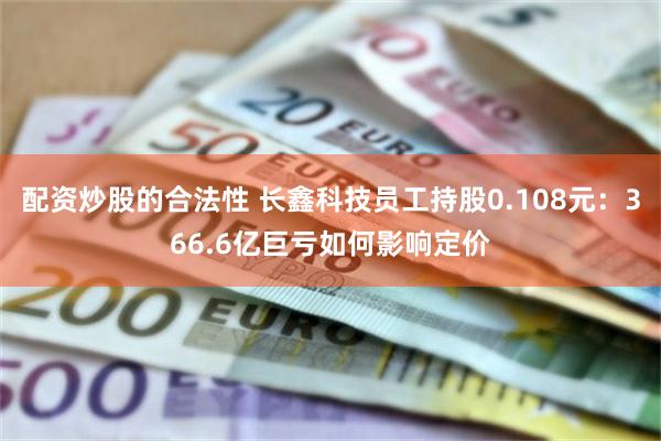 配资炒股的合法性 长鑫科技员工持股0.108元：366.6亿巨亏如何影响定价