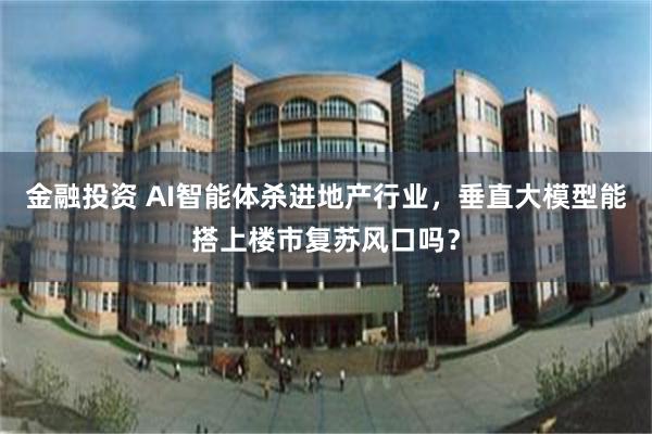 金融投资 AI智能体杀进地产行业，垂直大模型能搭上楼市复苏风口吗？