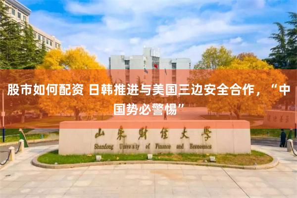 股市如何配资 日韩推进与美国三边安全合作，“中国势必警惕”