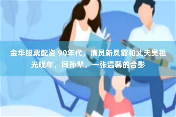 金华股票配资 90年代，演员新凤霞和丈夫吴祖光晚年，同孙辈，一张温馨的合影
