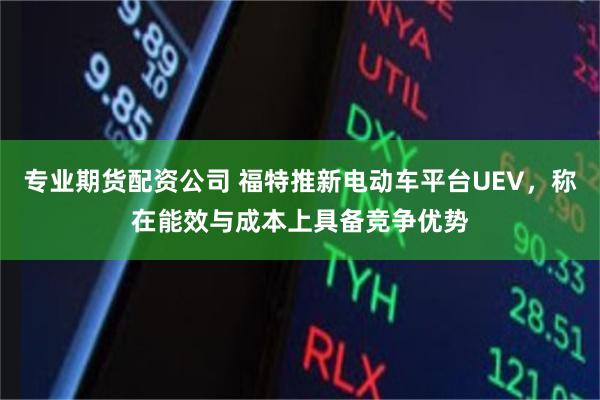 专业期货配资公司 福特推新电动车平台UEV，称在能效与成本上具备竞争优势