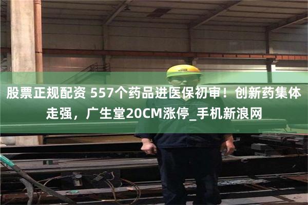 股票正规配资 557个药品进医保初审！创新药集体走强，广生堂20CM涨停_手机新浪网