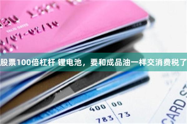 股票100倍杠杆 锂电池,要和成品油一样交消费税了