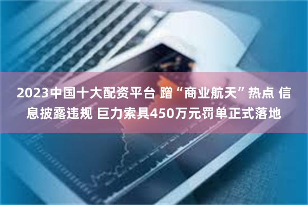 2023中国十大配资平台 蹭“商业航天”热点 信息披露违规 巨力索具450万元罚单正式落地