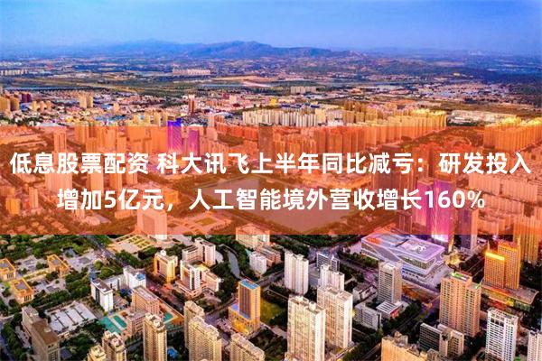 低息股票配资 科大讯飞上半年同比减亏:研发投入增加5亿元,人工智能境外营收增长160%