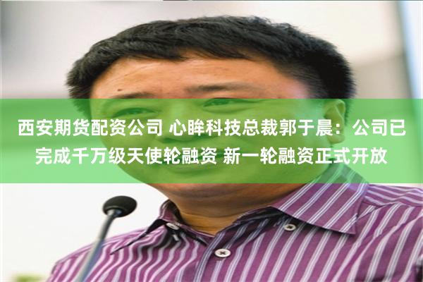 西安期货配资公司 心眸科技总裁郭于晨：公司已完成千万级天使轮融资 新一轮融资正式开放