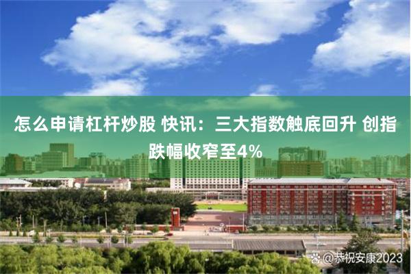 怎么申请杠杆炒股 快讯：三大指数触底回升 创指跌幅收窄至4%