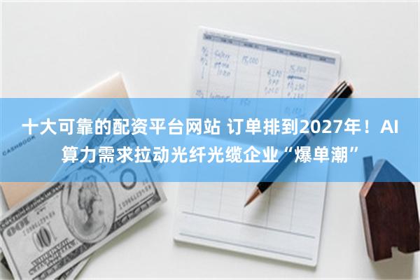 十大可靠的配资平台网站 订单排到2027年！AI算力需求拉动光纤光缆企业“爆单潮”