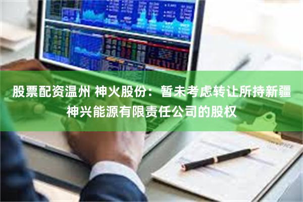 股票配资温州 神火股份：暂未考虑转让所持新疆神兴能源有限责任公司的股权