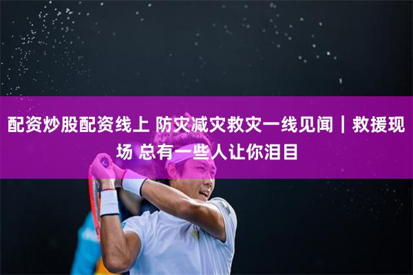 配资炒股配资线上 防灾减灾救灾一线见闻｜救援现场 总有一些人让你泪目
