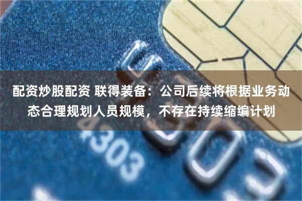 配资炒股配资 联得装备：公司后续将根据业务动态合理规划人员规模，不存在持续缩编计划