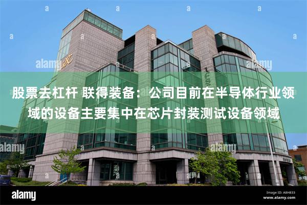 股票去杠杆 联得装备：公司目前在半导体行业领域的设备主要集中在芯片封装测试设备领域