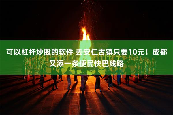 可以杠杆炒股的软件 去安仁古镇只要10元！成都又添一条便民快巴线路