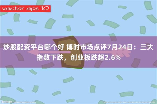 炒股配资平台哪个好 博时市场点评7月24日：三大指数下跌，创业板跌超2.6%