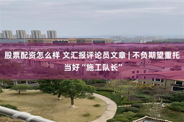股票配资怎么样 文汇报评论员文章 | 不负期望重托 当好“施工队长”