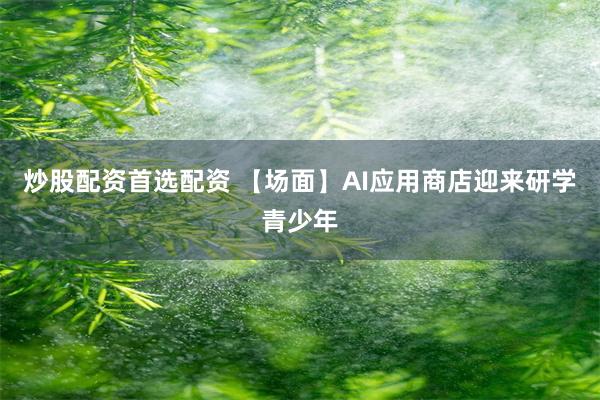炒股配资首选配资 【场面】AI应用商店迎来研学青少年