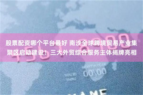 股票配资哪个平台最好 南沙全球跨境贸易产业集聚区启动建设！三大外贸综合服务主体揭牌亮相