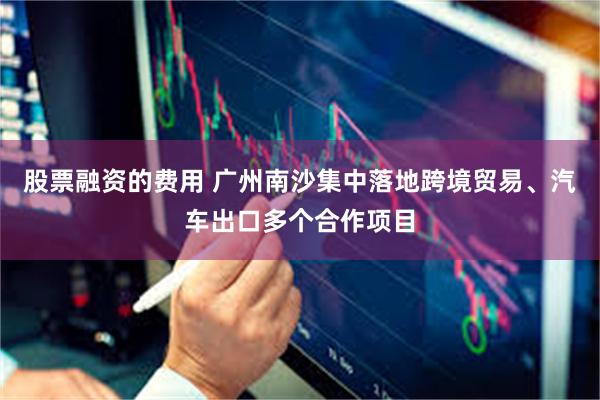股票融资的费用 广州南沙集中落地跨境贸易、汽车出口多个合作项目
