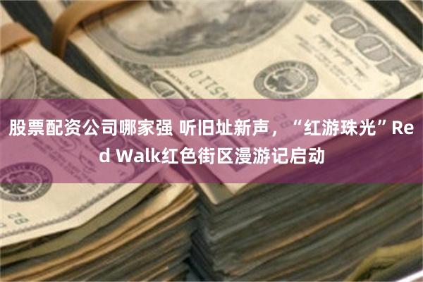 股票配资公司哪家强 听旧址新声，“红游珠光”Red Walk红色街区漫游记启动