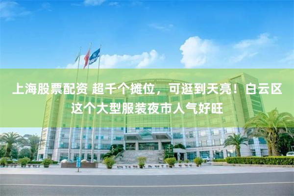 上海股票配资 超千个摊位，可逛到天亮！白云区这个大型服装夜市人气好旺
