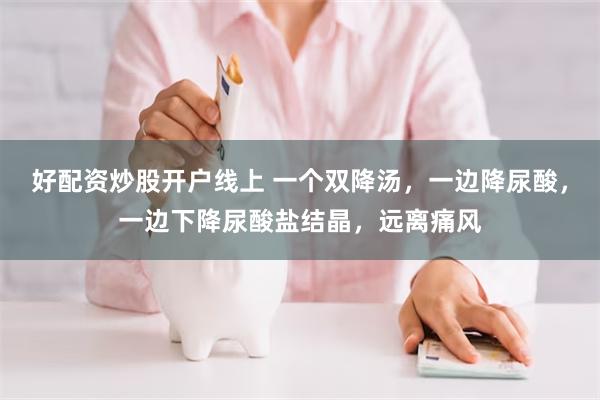 好配资炒股开户线上 一个双降汤，一边降尿酸，一边下降尿酸盐结晶，远离痛风