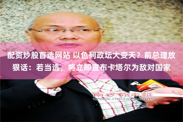 配资炒股首选网站 以色列政坛大变天？前总理放狠话：若当选，将立即宣布卡塔尔为敌对国家