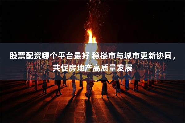 股票配资哪个平台最好 稳楼市与城市更新协同，共促房地产高质量发展