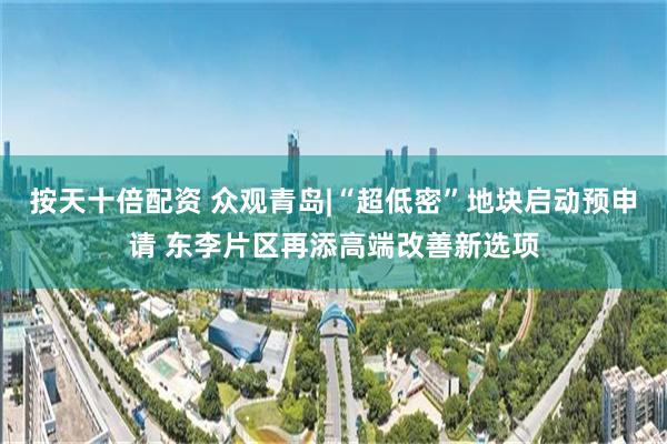 按天十倍配资 众观青岛|“超低密”地块启动预申请 东李片区再添高端改善新选项
